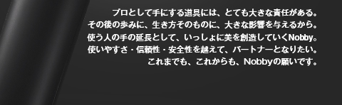 プロとして手にする道具には、とても大きな責任がある。その後の歩みに、生き方そのものに、大きな影響を与えるから。使う人の手の延長として、いっしょに美を創造していくNobby。使いやすさ・信頼性・安全性を越えて、パートナーとなりたい。これまでも、これからも、Nobbyの願いです。