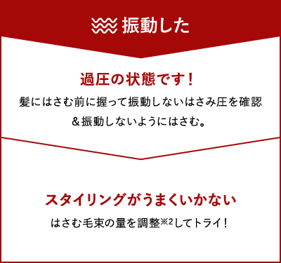 【振動した】過圧の状態です！：髪にはさむ前に握って振動しないはさみ圧を確認&振動しないようにはさむ。 スタイリングがうまくいかない：はさむ毛束の量を調整（※2）してトライ！