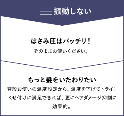 【振動しない】はさみ圧はバッチリ！：そのままお使いください。 もっと髪をいたわりたい：普段お使いの温度設定から、温度を下げてトライ！くせ付けに満足できれば、更にヘアダメージ抑制に効果的。